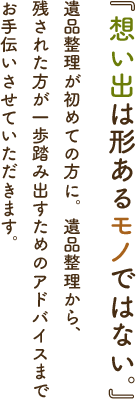 「思い出は形あるモノではない。」遺品整理が初めての方に。遺品整理から、残された方が一歩踏み出すためのアドバイスまでお手伝いさせていただきます。