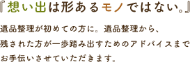 「思い出は形あるモノではない。」遺品整理が初めての方に。遺品整理から、残された方が一歩踏み出すためのアドバイスまでお手伝いさせていただきます。